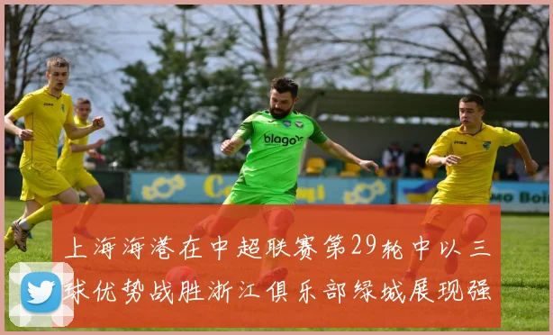 上海海港在中超联赛第29轮中以三球优势战胜浙江俱乐部绿城展现强劲实力