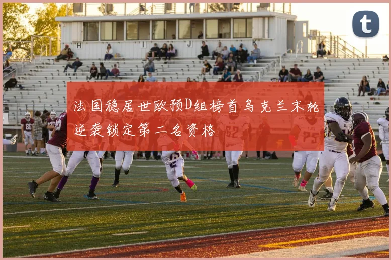 法国稳居世欧预D组榜首乌克兰末轮逆袭锁定第二名资格