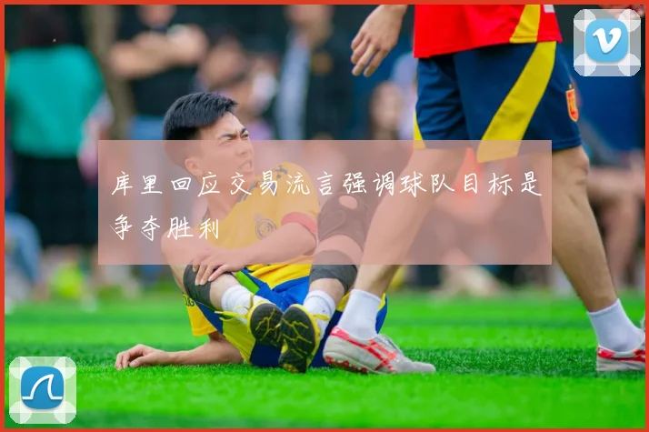 库里回应交易流言强调球队目标是争夺胜利