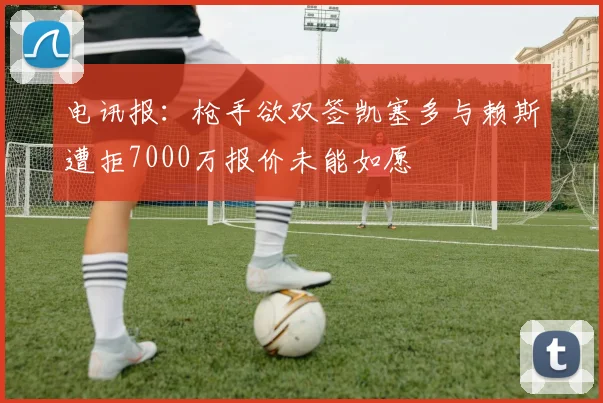 电讯报：枪手欲双签凯塞多与赖斯遭拒7000万报价未能如愿