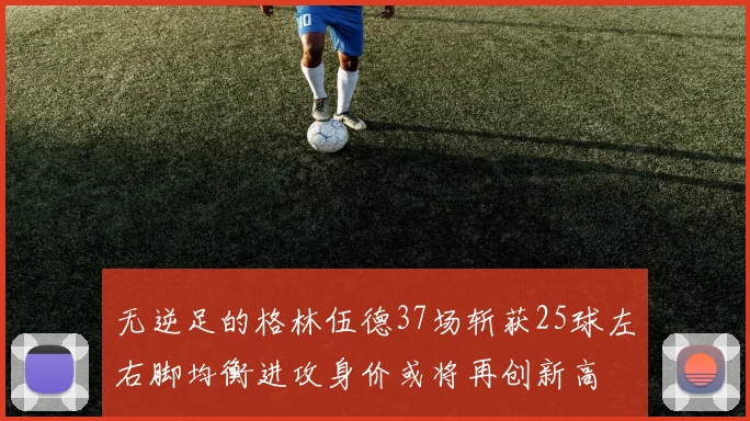 无逆足的格林伍德37场斩获25球左右脚均衡进攻身价或将再创新高