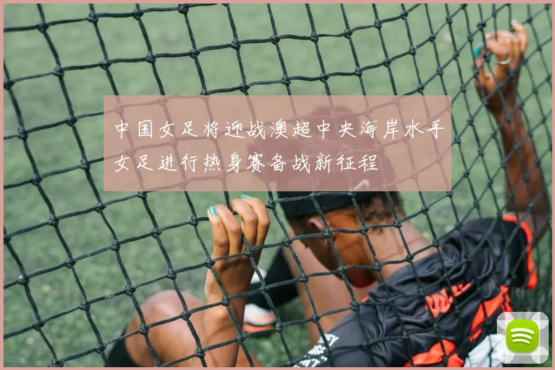 中国女足将迎战澳超中央海岸水手女足进行热身赛备战新征程