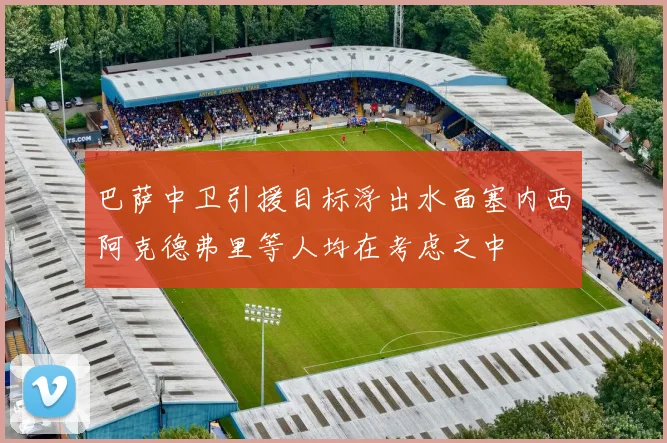 巴萨中卫引援目标浮出水面塞内西阿克德弗里等人均在考虑之中