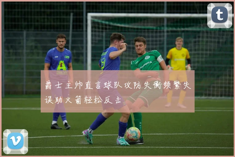 爵士主帅直言球队攻防失衡频繁失误助火箭轻松反击