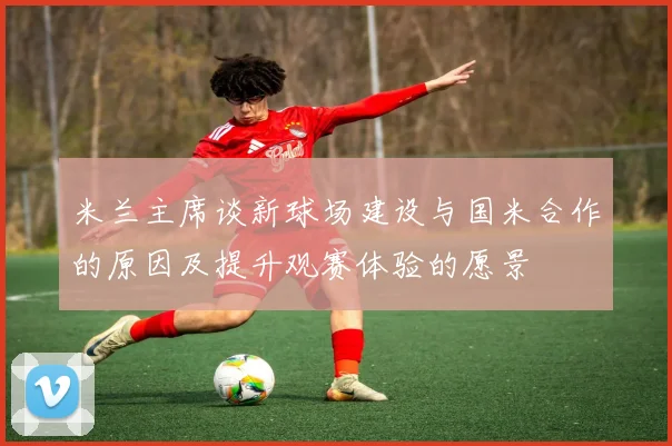 米兰主席谈新球场建设与国米合作的原因及提升观赛体验的愿景