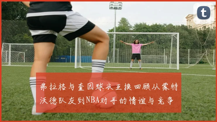 弗拉格与奎因球衣互换回顾从蒙特沃德队友到NBA对手的情谊与竞争